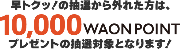 早トクッ！の抽選から外れた方は10,000WAON POINTプレゼントの抽選対象となります!
