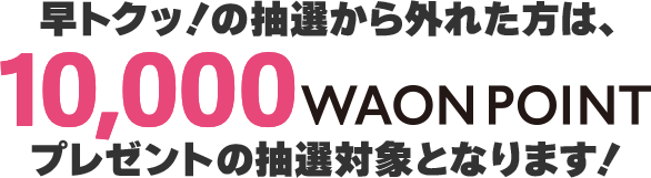 早トクッ！の抽選から外れた方は10,000WAON POINTプレゼントの抽選対象となります!