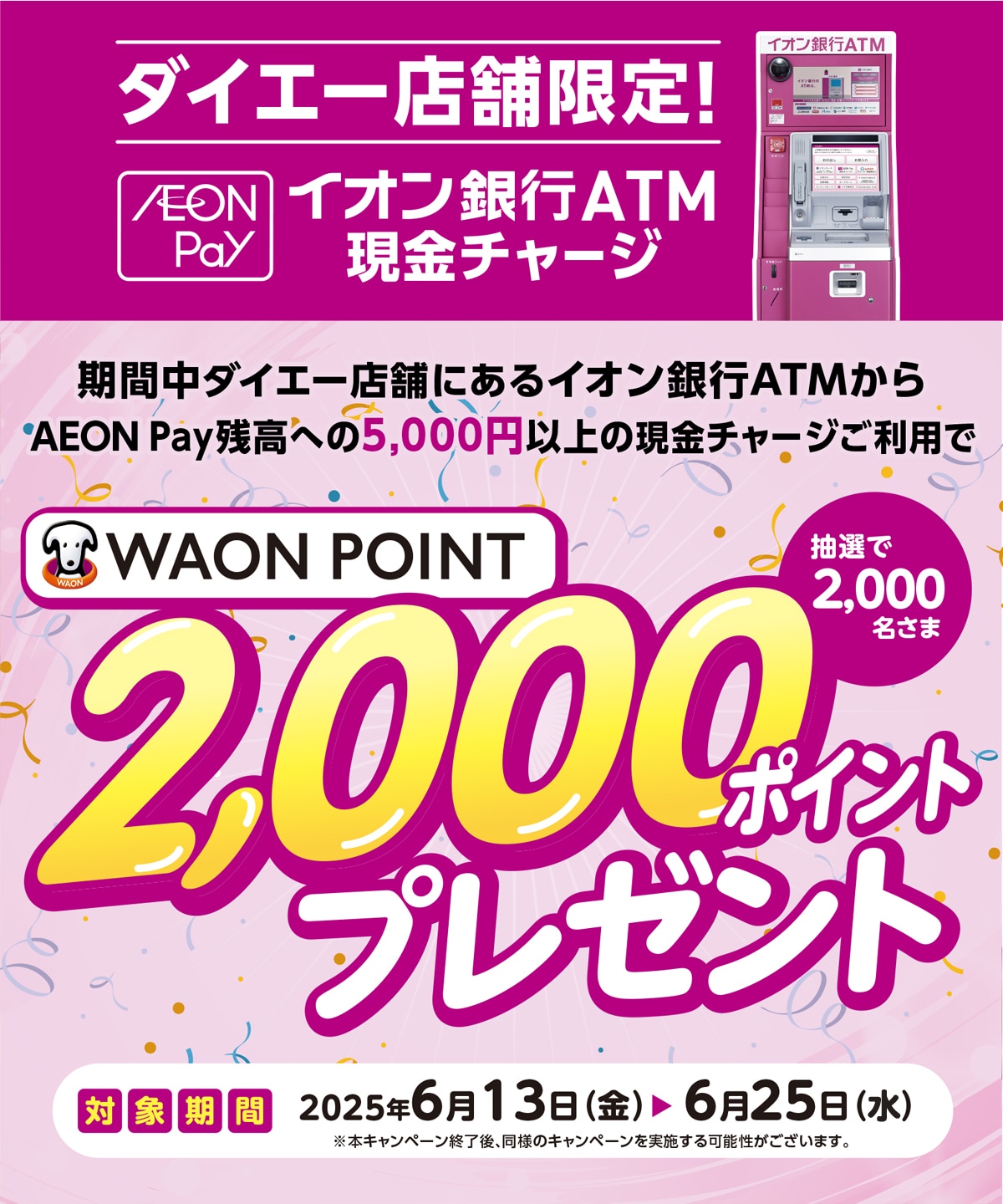 期間中ダイエー店舗にあるイオン銀行ATMからAEON Pay残高への5,000円以上の現金チャージご利用でWAON POINT2,000ポイントプレゼント