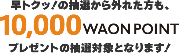早トクッ！の抽選から外れた方は10,000WAON POINTプレゼントの抽選対象となります!