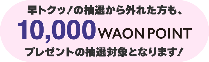 早トクッ！の抽選から外れた方は10,000WAON POINTプレゼントの抽選対象となります!