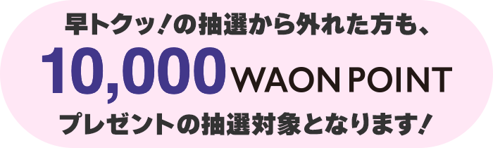 早トクッ！の抽選から外れた方は10,000WAON POINTプレゼントの抽選対象となります!