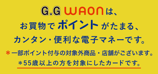 G.GWAONは、お買物でポイントがたまる、カンタン・便利な電子マネーです。*一部ポイント進呈の対象外商品・店舗がございます。*55歳以上の方を対象にしたカードです。
