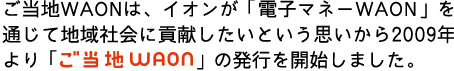 ご当地WAONは、イオンが「電子マネーWAON」を通じて地域社会に貢献したいという思いから2009年より「ご当地WAON」の発行を開始しました。