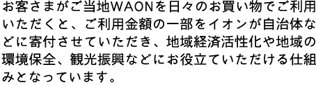 お客さまがご当地WAONを日々のお買い物でご利用いただくと、ご利用金額の一部をイオンが自治体などに寄付させていただき、地域経済活性化や地域の環境保全、観光振興などにお役立ていただけるしみとなっています。