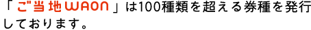 「ご当地WAON」は100種類を超える券種を発行しております。