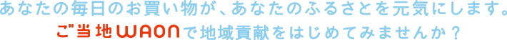 あなたのお買い物が、あなたのふるさとを元気にします。ご当地WAONで地域貢献をはじめてみませんか?