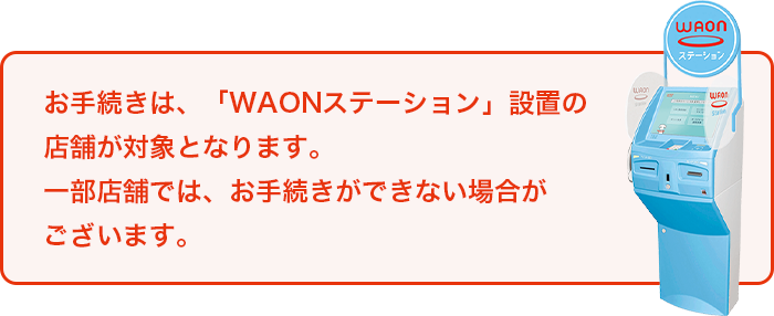 お手続きは、「WAONステーション」設置の店舗が対象となります。一部店舗では、お手続きができない場合がございます。