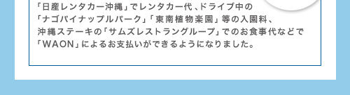 日産レンタカー沖縄でレンタカー代、ドライブ中の「ナゴパイナップルパーク」「東南植物楽園」等の入園料、沖縄ステーキの「サムズレストラングループ」でのお食事代などで「WAON」によるお支払いができるようになりました。