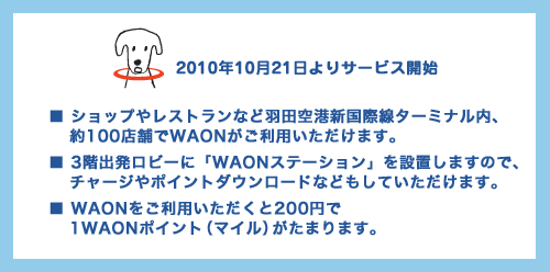 2010年10月21日よりサービス開始■ショップやレストランなど羽田空港新国際線ターミナル内約100店舗でWAONがご利用いただけます。■3階出発ロビーに「WAONステーション」を設置しますので、チャージやポイントダウンロードなどもしていただけます。■WAONをご利用いただくと200円で1WAONポイント(マイル)がたまります。