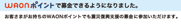 WAONポイントで募金できるようになりました。お客さまがお持ちのWAONポイントでも震災復興支援の募金に参加いただけます。