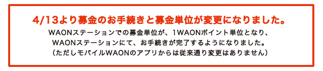 4/13より募金のお手続きと募金単位が変更になりました。WAONステーションでの募金単位が、1WAONポイント単位となり、WAONステーションにて、お手続きが完了するようになりました。(ただしモバイルWAONアプリからは従来通り変更はありません)