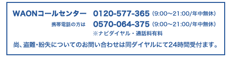 WAONコールセンター 0120-577-365(9:00～21:00/年中無休)携帯電話の方は0570-064-375(9:00～21:00/年中無休)※ナビダイヤル・通話料有料。尚、盗難・紛失についてのお問い合わせは同ダイヤルにて24時間受付ます。