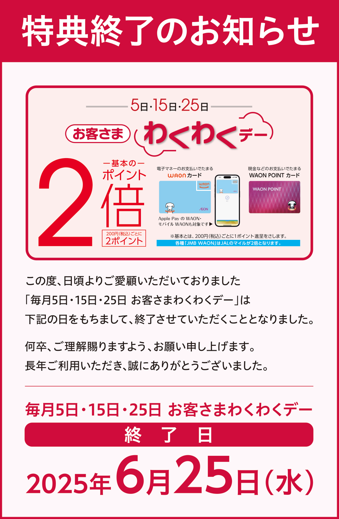 特典終了のお知らせ この度、日頃よりご愛顧いただいておりました「毎月5日・15日・25日 お客さまわくわくデー」は下記の日をもちまして、終了させていただくこととなりました。何卒、ご理解賜りますよう、お願い申し上げます。長年ご利用いただき、誠にありがとうございました。毎月5日・15日・25日 お客さまわくわくデー終了日2025年6月25日(水)