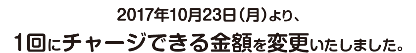 2017年10月23日(月)より、1回にチャージできる金額を変更いたしました。