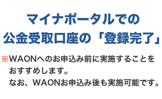 マイナポータルでの公金受取口座の「登録完了」※WAONへのお申込み前に実施することをおすすめします。なお、WAONお申込み後も実施可能です。