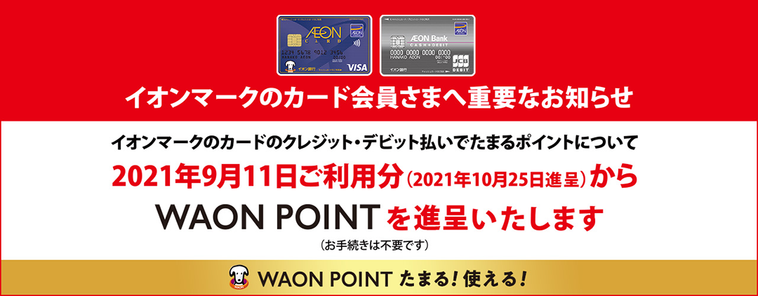イオンマークのカード会員さまへ重要なお知らせ。イオンマークのクレジット・デビット払いでたまるポイントについて、2021年9月11日ご利用分(2021年10月25日進呈)からWAON POINTを進呈いたします(お手続きは不要です)