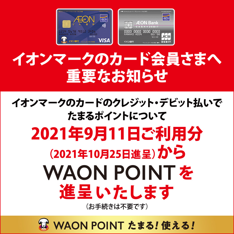 イオンマークのカード会員さまへ重要なお知らせ。イオンマークのクレジット・デビット払いでたまるポイントについて、2021年9月11日ご利用分(2021年10月25日進呈)からWAON POINTを進呈いたします(お手続きは不要です)