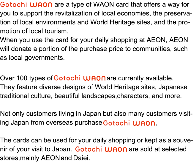 Gotochi WAON are a type of WAON card that offers a way for you to support the revitalization of local economies, 
the preservation of local environments and World Heritage sites, 
and the promotion of local tourism. When you use the card for your daily shopping at AEON, AEON will donate a portion of the purchase price to communities, such as local governments. Over 100 types of Gotochi WAON are currently available. They feature
diverse designs of World Heritage sites, Japanese traditional culture, beautiful landscapes, characters, and more. Not only customers living in Japan but also many customers visiting Japan from overseas purchase Gotochi WAON. The cards can be used for your daily shopping or kept as a souvenir of your visit to Japan. Gotochi WAON are sold at selected stores, mainly AEON and Daiei.