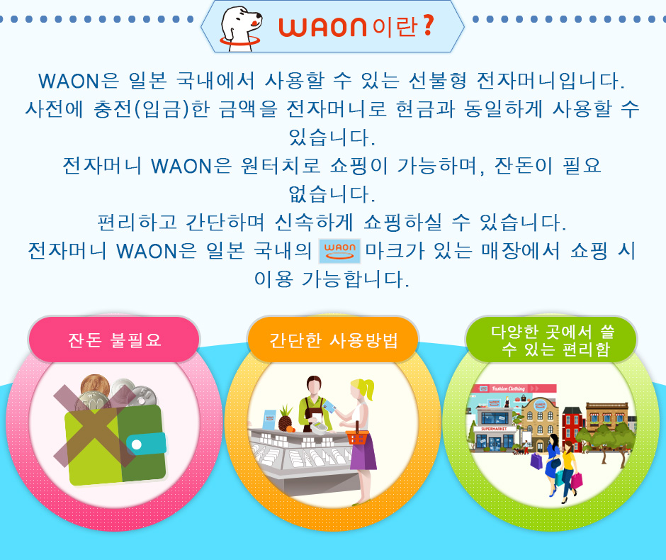 WAON은 일본 국내에서 사용할 수 있는 선불형 전자머니입니다. 사전에 충전(입금)한 금액을 전자머니로 현금과 동일하게 사용할 수 있습니다. 전자머니 WAON은 원터치로 쇼핑이 가능하며, 잔돈이 필요 없습니다.  편리하고 간단하며 신속하게 쇼핑하실 수 있습니다.