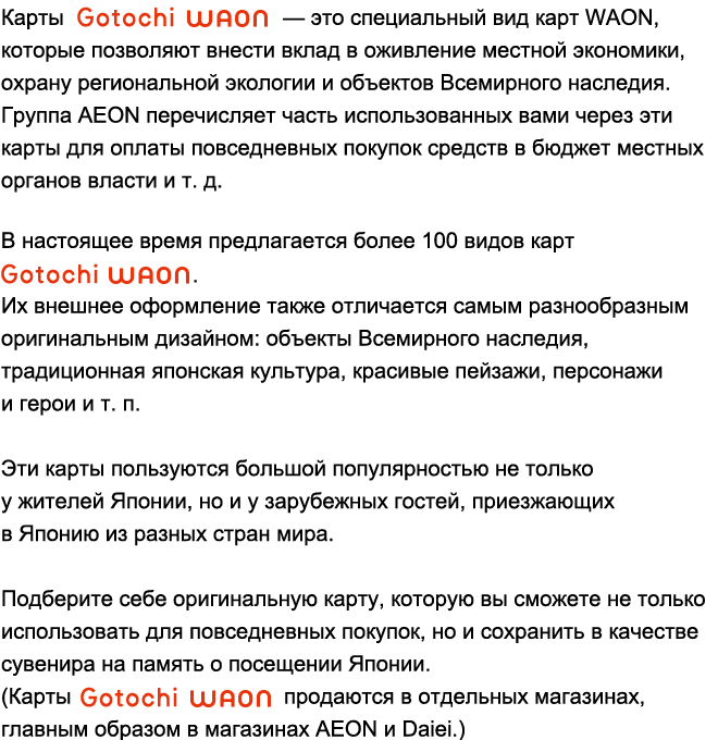 Карты Gotochi WAON — это специальный вид карт WAON, которые позволяют внести вклад в оживление местной экономики, охрану региональной экологии и объектов Всемирного наследия. Группа AEON перечисляет часть использованных вами через эти карты для оплаты повседневных покупок средств в бюджет местных органов власти и т. д.В настоящее время предлагается более 100 видов карт Gotochi WAON.Их внешнее оформление также отличается самым разнообразным оригинальным дизайном: объекты Всемирного наследия, традиционная японская культура, красивые пейзажи, персонажи и герои и т. п.Эти карты пользуются большой популярностью не только у жителей Японии, но и у зарубежных гостей, приезжающих в Японию из разных стран мира.Подберите себе оригинальную карту, которую вы сможете не только использовать для повседневных покупок, но и сохранить в качестве сувенира на память о посещении Японии.(Карты Gotochi WAON продаются в отдельных магазинах, главным образом в магазинах AEON и Daiei.)