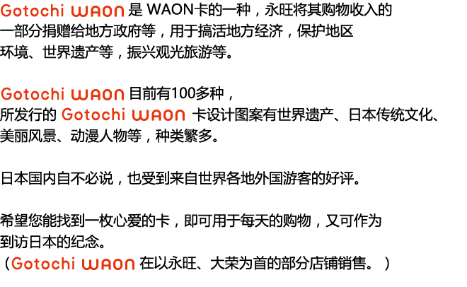 “Gotochi WAON”是 WAON卡的一种，永旺将其购物收入的一部分捐赠给地方政府等，用于搞活地方经济，保护地区环境、世界遗产等，振兴观光旅游等。“Gotochi WAON”目前有100多种，
所发行的 Gotochi WAON卡设计图案有世界遗产、日本传统文化、美丽风景、动漫人物等，种类繁多。日本国内自不必说，也受到来自世界各地外国游客的好评。希望您能找到一枚心爱的卡，即可用于每天的购物，又可作为到访日本的纪念。