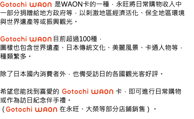 「Gotochi WAON」是WAON卡的一種，永旺將日常購物收入中一部分捐贈給地方政府等，以刺激地區經濟活化、保全地區環境與世界遺產等或振興觀光。「 Gotochi WAON 」目前超過100種，圖樣也包含世界遺產、日本傳統文化、美麗風景、卡通人物等，種類繁多。除了日本國內消費者外，也備受訪日的各國觀光客好評。希望您能找到喜愛的Gotochi WAON卡，即可進行日常購物或作為訪日紀念伴手禮。（Gotochi WAON在永旺、DAIEI等部分店鋪銷售）。
