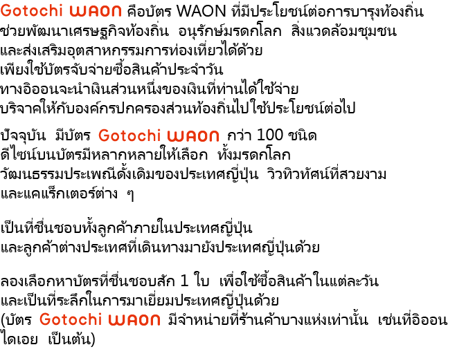 Gotochi WAON คือบัตร WAON ที่มีประโยชน์ต่อการบำรุงท้องถิ่น ช่วยพัฒนาเศรษฐกิจท้องถิ่น อนุรักษ์มรดกโลก สิ่งแวดล้อมชุมชน และส่งเสริมอุตสาหกรรมการท่องเที่ยวได้ด้วย เพียงใช้บัตรจับจ่ายซื้อสินค้าประจำวัน ทางอิออนจะนำเงินส่วนหนึ่งของเงินที่ท่านได้ใช้จ่าย บริจาคให้กับองค์กรปกครองส่วนท้องถิ่นไปใช้ประโยชน์ต่อไป ปัจจุบัน มีบัตร Gotochi WAON กว่า 100 ชนิด ดีไซน์บนบัตรมีหลากหลายให้เลือก ทั้งมรดกโลก วัฒนธรรมประเพณีดั้งเดิมของประเทศญี่ปุ่น วิวทิวทัศน์ที่สวยงาม และแคแร็กเตอร์ต่าง ๆ เป็นที่ชื่นชอบทั้งลูกค้าภายในประเทศญี่ปุ่น และลูกค้าต่างประเทศที่เดินทางมายังประเทศญี่ปุ่นด้วย ลองเลือกหาบัตรที่ชื่นชอบสัก 1 ใบ เพื่อใช้ซื้อสินค้าในแต่ละวัน และเป็นที่ระลึกในการมาเยี่ยมประเทศญี่ปุ่นด้วย (บัตร Gotochi WAON มีจำหน่ายที่ร้านค้าบางแห่งเท่านั้น เช่นที่อิออน ไดเอย เป็นต้น)