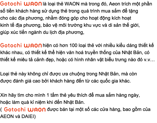 Gotochi WAON là loại thẻ WAON mà trong đó, Aeon trích một phần số tiền khách hàng sử dụng thẻ trong quá trình mua sắm để tặng cho các địa phương, nhằm đóng góp cho sự nghiệp kích hoạt kinh tế địa phương, bảo vệ môi trường khu vực và di sản thế giới, giúp ích cho công cuộc chấn hưng ngành du lịch địa phương, Gotochi WAON hiện có hơn 100 loại thẻ với nhiều kiểu dáng thiết kế khác nhau, có thiết kế thể hiện văn hoá truyền thống của Nhật Bản, có thiết kế miêu tả cảnh đẹp, hoặc có hình nhân vật biểu trưng nào đó v..v Loại thẻ này không chỉ được ưa chuộng trong Nhật Bản, mà còn được đánh giá cao bởi khách hàng đến từ các quốc gia khác. Xin hãy tìm cho mình 1 tấm thẻ yêu thích để mua sắm hàng ngày, hoặc làm quà kỉ niệm khi đến Nhật Bản. (Gotochi WAON được bán tại một số các cửa hàng, bao gồm của AEON và DAIEI)